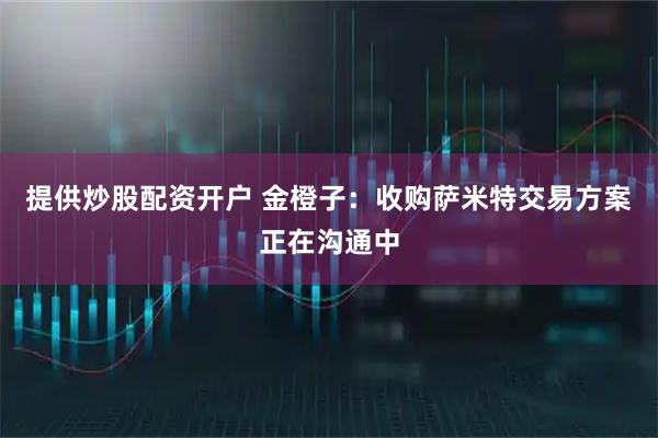 提供炒股配资开户 金橙子：收购萨米特交易方案正在沟通中
