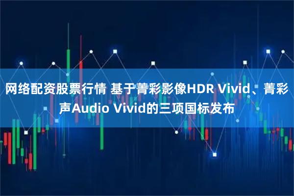 网络配资股票行情 基于菁彩影像HDR Vivid、菁彩声Audio Vivid的三项国标发布