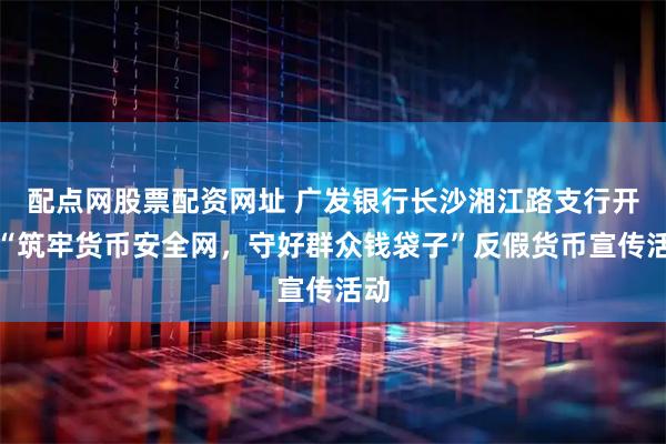 配点网股票配资网址 广发银行长沙湘江路支行开展“筑牢货币安全网，守好群众钱袋子”反假货币宣传活动