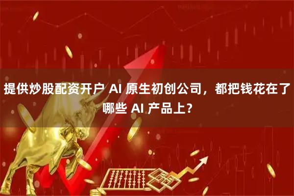 提供炒股配资开户 AI 原生初创公司，都把钱花在了哪些 AI 产品上？