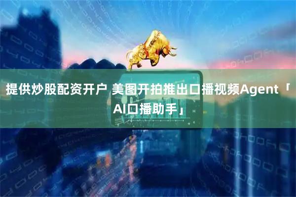 提供炒股配资开户 美图开拍推出口播视频Agent「AI口播助手」