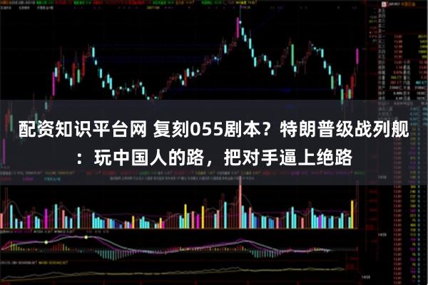 配资知识平台网 复刻055剧本？特朗普级战列舰：玩中国人的路，把对手逼上绝路