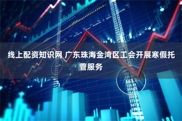 线上配资知识网 广东珠海金湾区工会开展寒假托管服务