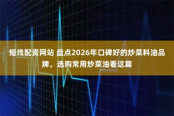 短线配资网站 盘点2026年口碑好的炒菜料油品牌，选购常用炒菜油看这篇