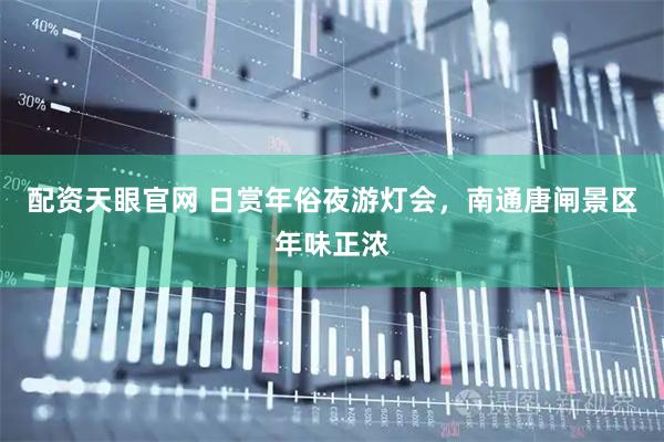 配资天眼官网 日赏年俗夜游灯会，南通唐闸景区年味正浓