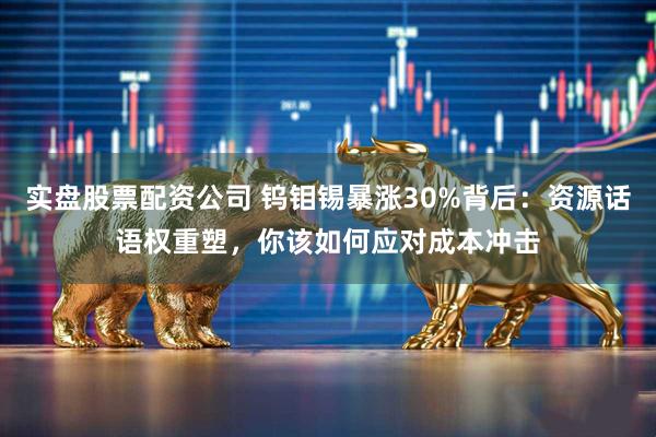 实盘股票配资公司 钨钼锡暴涨30%背后：资源话语权重塑，你该如何应对成本冲击