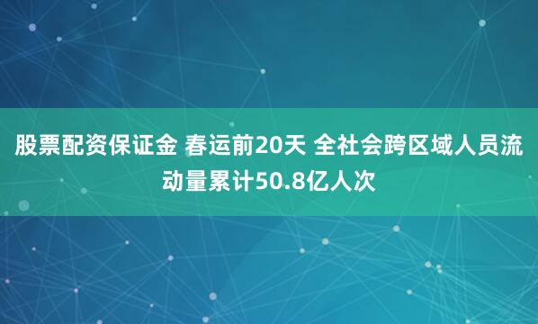 股票配资保证金 春运前20天 全社会跨区域人员流动量累计50.8亿人次