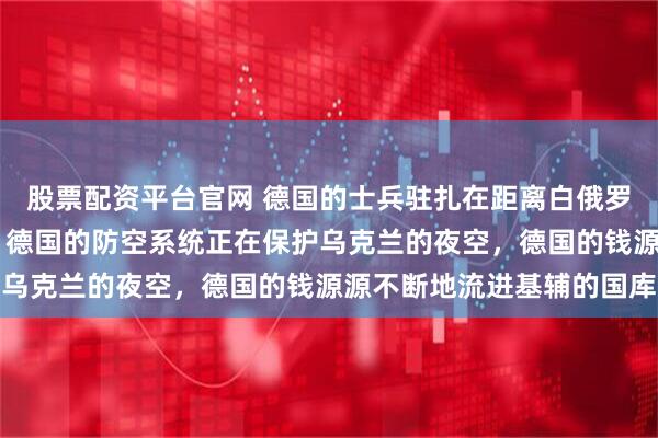 股票配资平台官网 德国的士兵驻扎在距离白俄罗斯边境20公里的地方，德国的防空系统正在保护乌克兰的夜空，德国的钱源源不断地流进基辅的国库