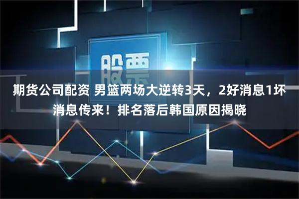 期货公司配资 男篮两场大逆转3天，2好消息1坏消息传来！排名落后韩国原因揭晓