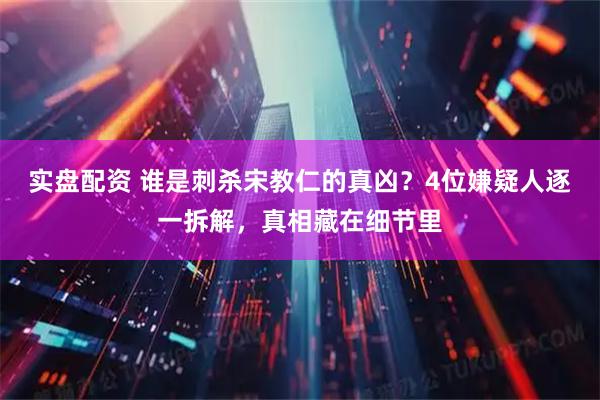 实盘配资 谁是刺杀宋教仁的真凶？4位嫌疑人逐一拆解，真相藏在细节里