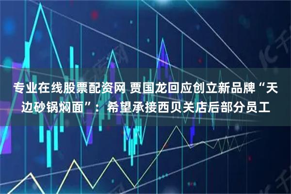 专业在线股票配资网 贾国龙回应创立新品牌“天边砂锅焖面”：希望承接西贝关店后部分员工