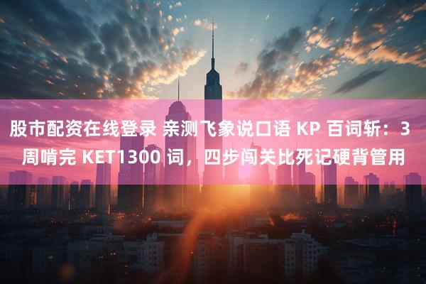 股市配资在线登录 亲测飞象说口语 KP 百词斩：3 周啃完 KET1300 词，四步闯关比死记硬背管用